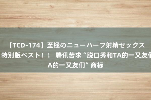 【TCD-174】至極のニューハーフ射精セックス16時間 特別版ベスト！！ 腾讯苦求“脱口秀和TA的一又友们”商标