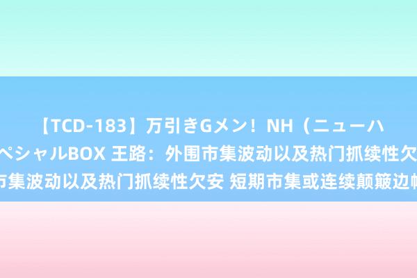 【TCD-183】万引きGメン！NH（ニューハーフ）ペニクリ狩りスペシャルBOX 王路：外围市集波动以及热门抓续性欠安 短期市集或连续颠簸边幅