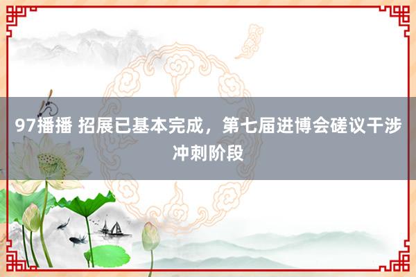 97播播 招展已基本完成，第七届进博会磋议干涉冲刺阶段