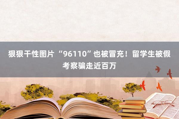 狠狠干性图片 “96110”也被冒充！留学生被假考察骗走近百万