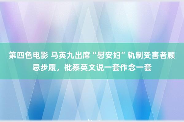 第四色电影 马英九出席“慰安妇”轨制受害者顾忌步履，批蔡英文说一套作念一套