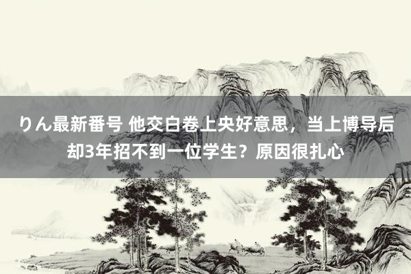 りん最新番号 他交白卷上央好意思，当上博导后却3年招不到一位学生？原因很扎心