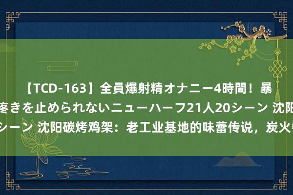 【TCD-163】全員爆射精オナニー4時間！暴発寸前！！ペニクリの疼きを止められないニューハーフ21人20シーン 沈阳碳烤鸡架：老工业基地的味蕾传说，炭火中的可口缅想