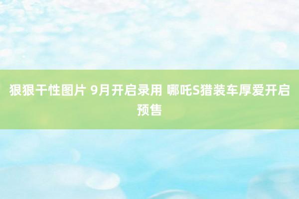 狠狠干性图片 9月开启录用 哪吒S猎装车厚爱开启预售