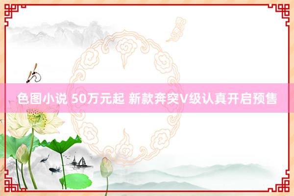 色图小说 50万元起 新款奔突V级认真开启预售