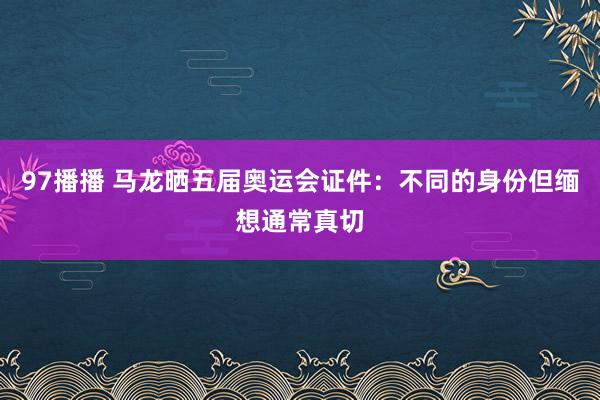 97播播 马龙晒五届奥运会证件：不同的身份但缅想通常真切