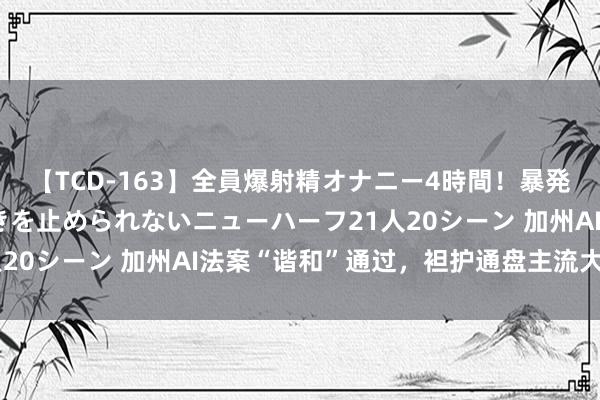 【TCD-163】全員爆射精オナニー4時間！暴発寸前！！ペニクリの疼きを止められないニューハーフ21人20シーン 加州AI法案“谐和”通过，袒护通盘主流大模子