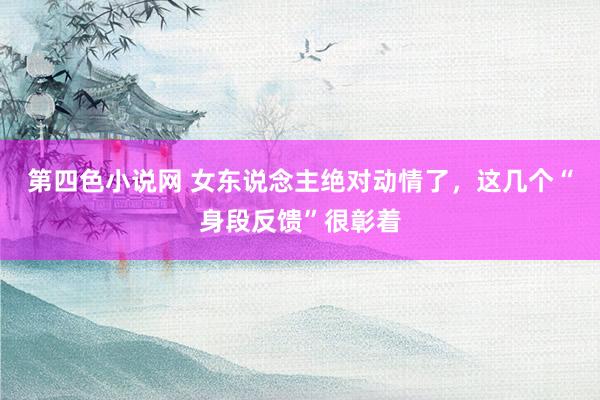 第四色小说网 女东说念主绝对动情了，这几个“身段反馈”很彰着