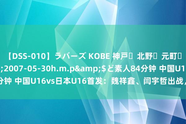 【DSS-010】ラバーズ KOBE 神戸・北野・元町・芦屋編</a>2007-05-30h.m.p&$ど素人84分钟 中国U16vs日本U16首发：魏祥鑫、闫宇哲出战，张洪福、李翔替补