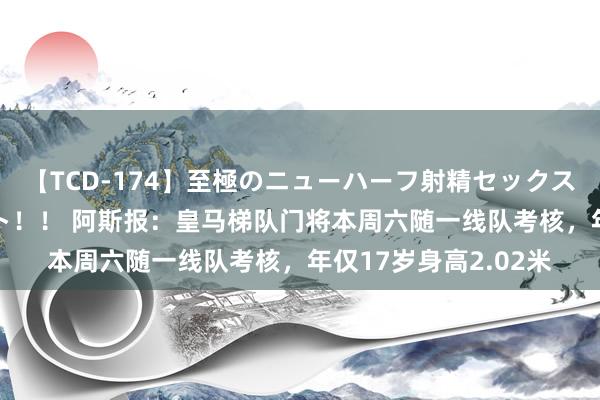 【TCD-174】至極のニューハーフ射精セックス16時間 特別版ベスト！！ 阿斯报：皇马梯队门将本周六随一线队考核，年仅17岁身高2.02米