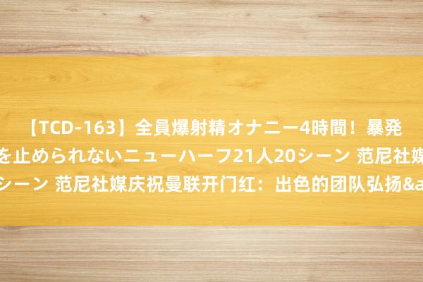 【TCD-163】全員爆射精オナニー4時間！暴発寸前！！ペニクリの疼きを止められないニューハーフ21人20シーン 范尼社媒庆祝曼联开门红：出色的团队弘扬&3分