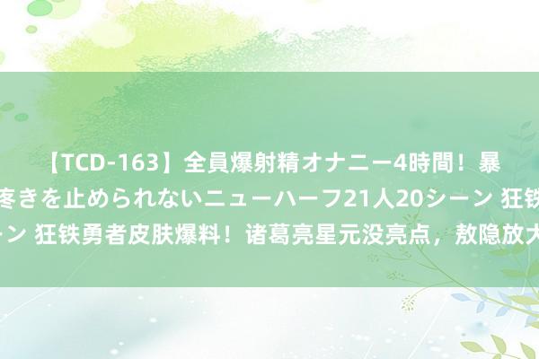 【TCD-163】全員爆射精オナニー4時間！暴発寸前！！ペニクリの疼きを止められないニューハーフ21人20シーン 狂铁勇者皮肤爆料！诸葛亮星元没亮点，敖隐放大招，王昭君笑了