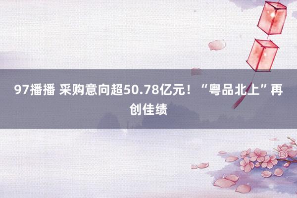 97播播 采购意向超50.78亿元！“粤品北上”再创佳绩