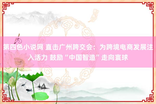 第四色小说网 直击广州跨交会：为跨境电商发展注入活力 鼓励“中国智造”走向寰球