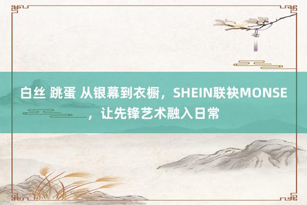 白丝 跳蛋 从银幕到衣橱，SHEIN联袂MONSE，让先锋艺术融入日常