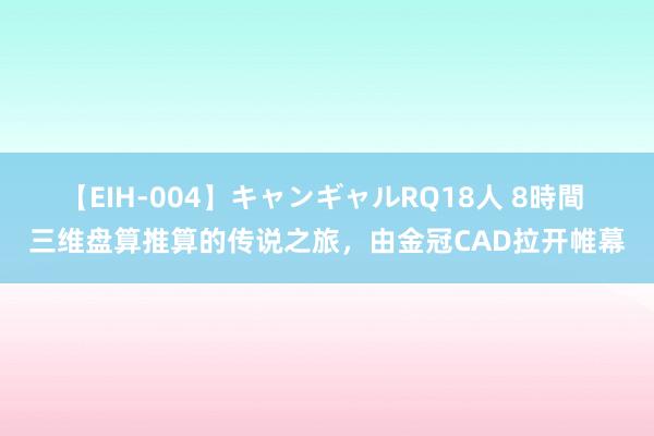 【EIH-004】キャンギャルRQ18人 8時間 三维盘算推算的传说之旅，由金冠CAD拉开帷幕