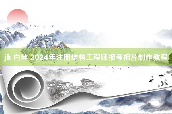 jk 白丝 2024年注册结构工程师报考相片制作教程