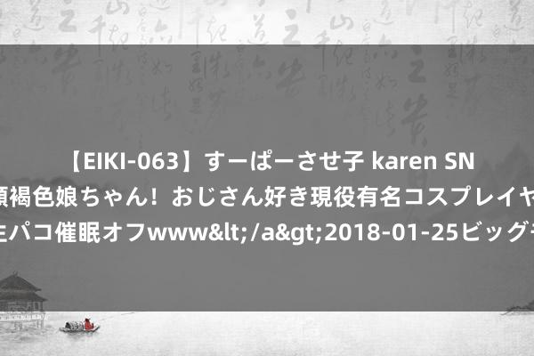 【EIKI-063】すーぱーさせ子 karen SNS炎上騒動でお馴染みのハーフ顔褐色娘ちゃん！おじさん好き現役有名コスプレイヤーの妊娠中出し生パコ催眠オフwww</a>2018-01-25ビッグモーカル&$EIKI119分钟 摩羯座是个很千里稳的星座