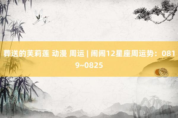 葬送的芙莉莲 动漫 周运 | 闹闹12星座周运势：0819~0825