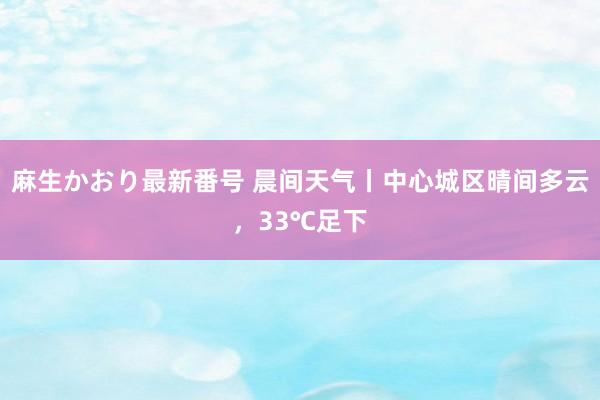 麻生かおり最新番号 晨间天气丨中心城区晴间多云，33℃足下