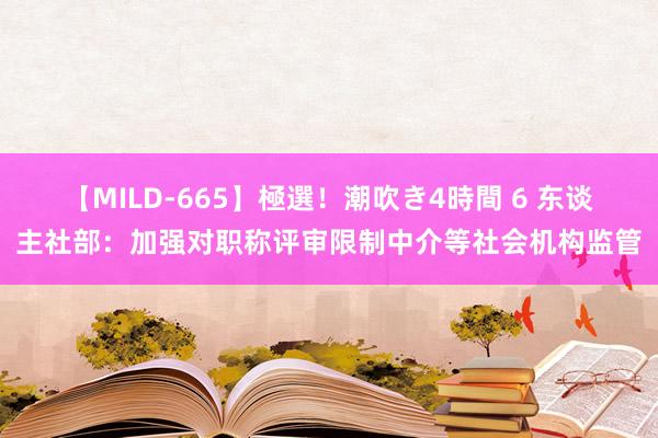 【MILD-665】極選！潮吹き4時間 6 东谈主社部：加强对职称评审限制中介等社会机构监管