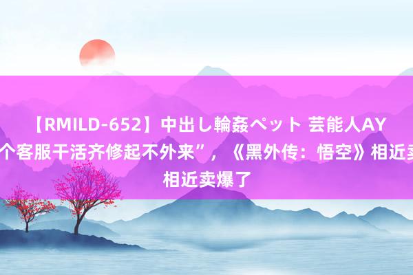 【RMILD-652】中出し輪姦ペット 芸能人AYA “5个客服干活齐修起不外来”，《黑外传：悟空》相近卖爆了