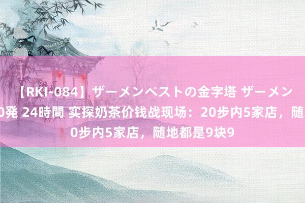 【RKI-084】ザーメンベストの金字塔 ザーメン大好き2000発 24時間 实探奶茶价钱战现场：20步内5家店，随地都是9块9