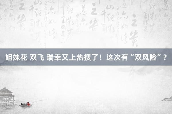 姐妹花 双飞 瑞幸又上热搜了！这次有“双风险”？