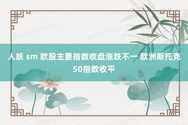 人妖 sm 欧股主要指数收盘涨跌不一 欧洲斯托克50指数收平