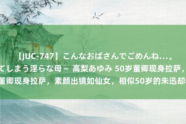 【JUC-747】こんなおばさんでごめんね…。～童貞チ○ポに発情してしまう淫らな母～ 高梨あゆみ 50岁董卿现身拉萨，素颜出镜如仙女，相似50岁的朱迅却老的认不出