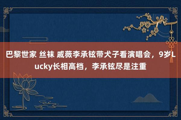 巴黎世家 丝袜 戚薇李承铉带犬子看演唱会，9岁Lucky长相高档，李承铉尽是注重