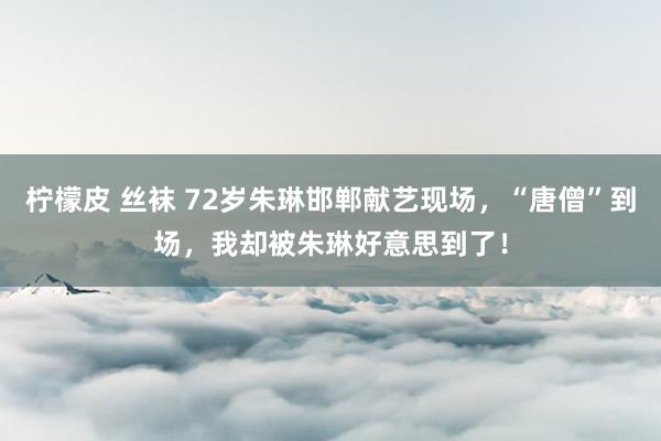 柠檬皮 丝袜 72岁朱琳邯郸献艺现场，“唐僧”到场，我却被朱琳好意思到了！