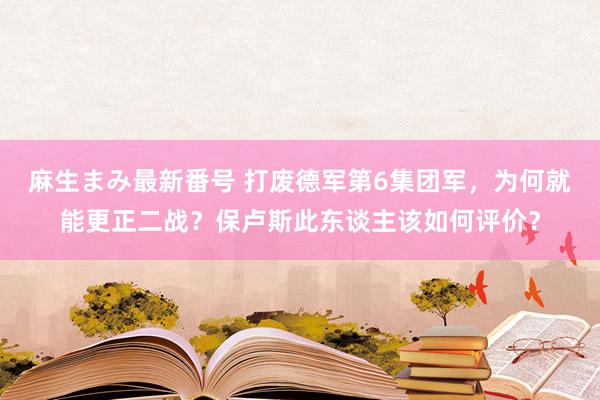 麻生まみ最新番号 打废德军第6集团军，为何就能更正二战？保卢斯此东谈主该如何评价？