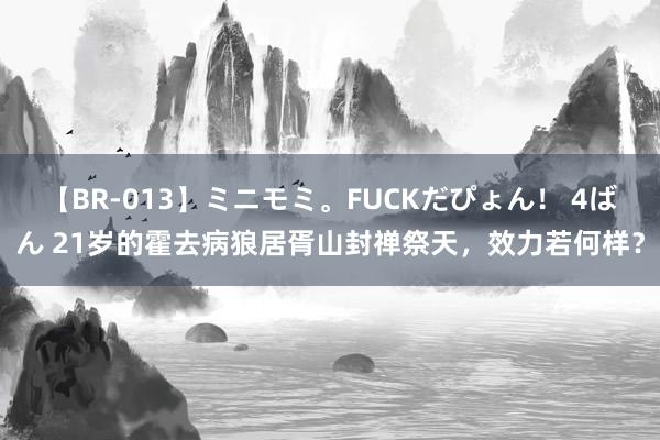 【BR-013】ミニモミ。FUCKだぴょん！ 4ばん 21岁的霍去病狼居胥山封禅祭天，效力若何样？