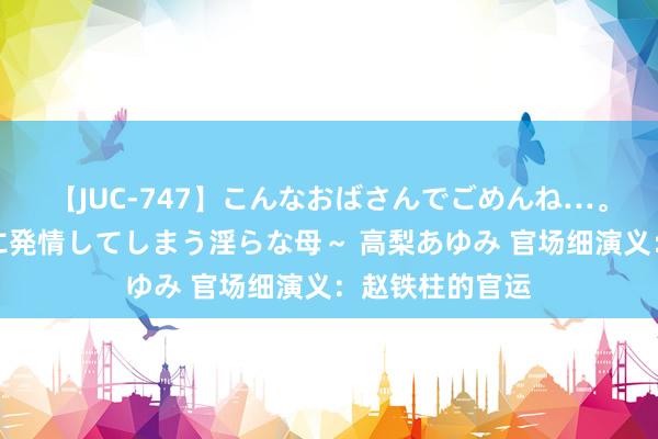 【JUC-747】こんなおばさんでごめんね…。～童貞チ○ポに発情してしまう淫らな母～ 高梨あゆみ 官场细演义：赵铁柱的官运