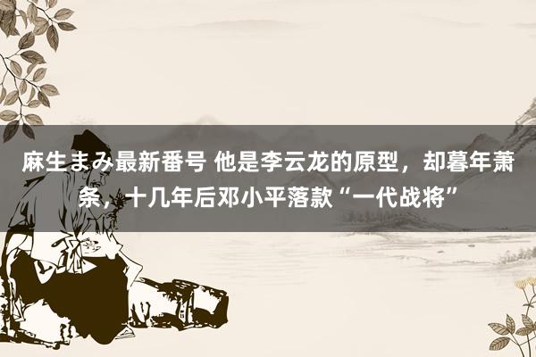 麻生まみ最新番号 他是李云龙的原型，却暮年萧条，十几年后邓小平落款“一代战将”