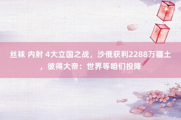 丝袜 内射 4大立国之战，沙俄获利2288万疆土，彼得大帝：世界等咱们投降