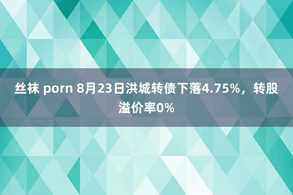 丝袜 porn 8月23日洪城转债下落4.75%，转股溢价率0%