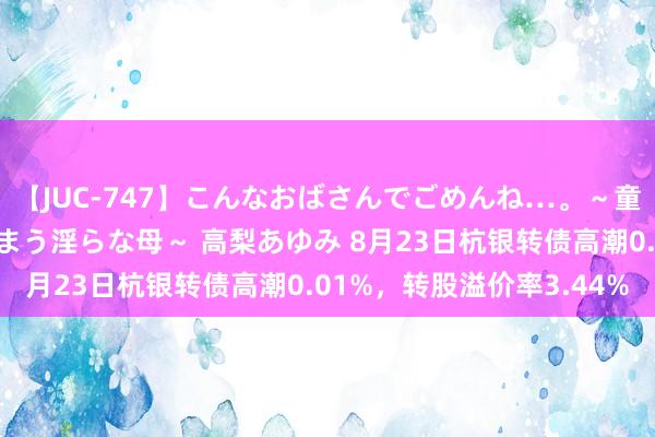 【JUC-747】こんなおばさんでごめんね…。～童貞チ○ポに発情してしまう淫らな母～ 高梨あゆみ 8月23日杭银转债高潮0.01%，转股溢价率3.44%