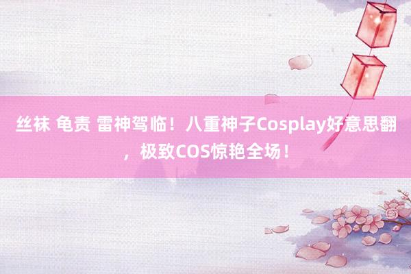 丝袜 龟责 雷神驾临！八重神子Cosplay好意思翻，极致COS惊艳全场！