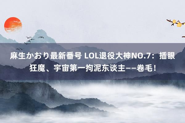 麻生かおり最新番号 LOL退役大神NO.7：插眼狂魔、宇宙第一拘泥东谈主——卷毛！