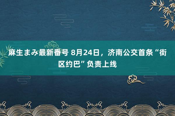 麻生まみ最新番号 8月24日，济南公交首条“街区约巴”负责上线