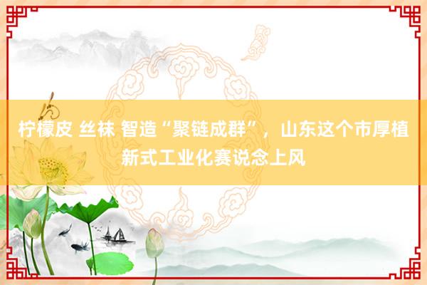 柠檬皮 丝袜 智造“聚链成群”，山东这个市厚植新式工业化赛说念上风