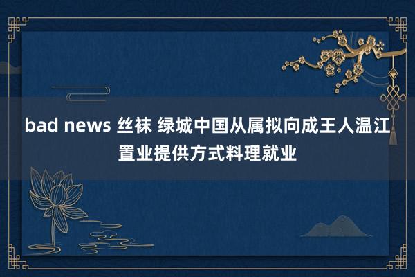 bad news 丝袜 绿城中国从属拟向成王人温江置业提供方式料理就业