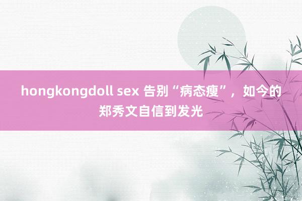 hongkongdoll sex 告别“病态瘦”，如今的郑秀文自信到发光