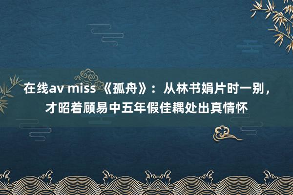 在线av miss 《孤舟》：从林书娟片时一别，才昭着顾易中五年假佳耦处出真情怀