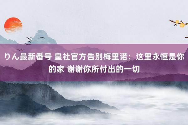 りん最新番号 皇社官方告别梅里诺：这里永恒是你的家 谢谢你所付出的一切