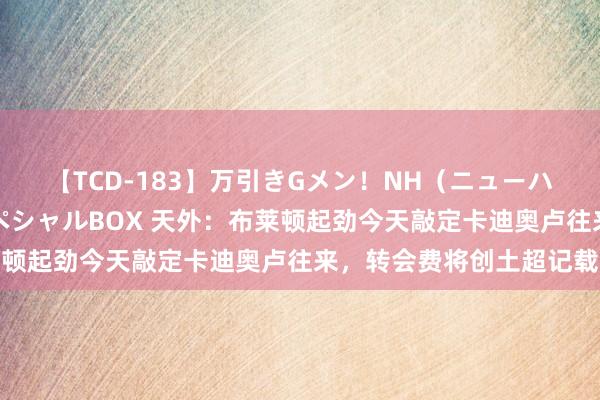 【TCD-183】万引きGメン！NH（ニューハーフ）ペニクリ狩りスペシャルBOX 天外：布莱顿起劲今天敲定卡迪奥卢往来，转会费将创土超记载