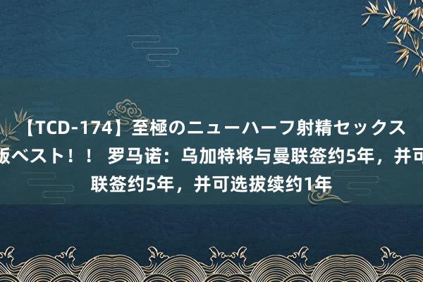 【TCD-174】至極のニューハーフ射精セックス16時間 特別版ベスト！！ 罗马诺：乌加特将与曼联签约5年，并可选拔续约1年