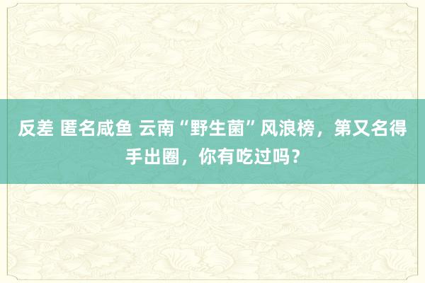 反差 匿名咸鱼 云南“野生菌”风浪榜，第又名得手出圈，你有吃过吗？